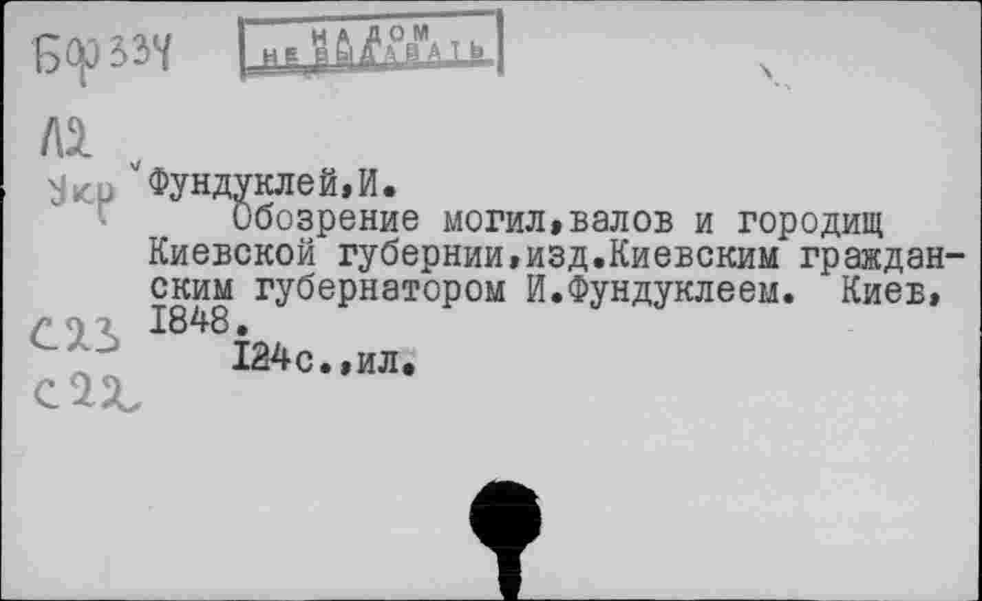 ﻿
'Зкр ''Фундуклей.И.
Обозрение могил»валов и городищ Киевской губернии,изд.Киевским граждан ским губернатором И.Фундуклеем. Киев, г 9 г 1848.
124с.,ил.